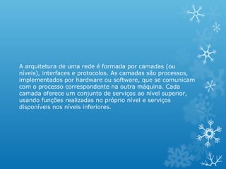 A arquitetura de uma rede é formada por camadas (ou
níveis), interfaces e protocolos. As camadas são processos,
implementados por hardware ou software, que se comunicam
com o processo correspondente na outra máquina. Cada
camada oferece um conjunto de serviços ao nível superior,
usando funções realizadas no próprio nível e serviços
disponíveis nos níveis inferiores.
 