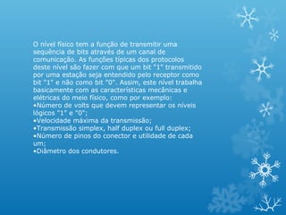O nível físico tem a função de transmitir uma
sequência de bits através de um canal de
comunicação. As funções típicas dos protocolos
deste nível são fazer com que um bit "1" transmitido
por uma estação seja entendido pelo receptor como
bit "1" e não como bit "0". Assim, este nível trabalha
basicamente com as características mecânicas e
elétricas do meio físico, como por exemplo:
•Número de volts que devem representar os níveis
lógicos "1" e "0";
•Velocidade máxima da transmissão;
•Transmissão simplex, half duplex ou full duplex;
•Número de pinos do conector e utilidade de cada
um;
•Diâmetro dos condutores.
 