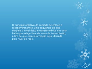 O principal objetivo da camada de enlace é
receber/transmitir uma sequência de bits
do/para o nível físico e transformá-los em uma
linha que esteja livre de erros de transmissão,
a fim de que essa informação seja utilizada
pelo nível de rede.
 