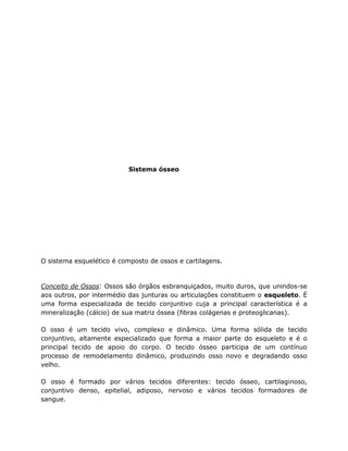 Sistema ósseo
O sistema esquelético é composto de ossos e cartilagens.
Conceito de Ossos: Ossos são órgãos esbranquiçados, muito duros, que unindos-se
aos outros, por intermédio das junturas ou articulações constituem o esqueleto. É
uma forma especializada de tecido conjuntivo cuja a principal característica é a
mineralização (cálcio) de sua matriz óssea (fibras colágenas e proteoglicanas).
O osso é um tecido vivo, complexo e dinâmico. Uma forma sólida de tecido
conjuntivo, altamente especializado que forma a maior parte do esqueleto e é o
principal tecido de apoio do corpo. O tecido ósseo participa de um contínuo
processo de remodelamento dinâmico, produzindo osso novo e degradando osso
velho.
O osso é formado por vários tecidos diferentes: tecido ósseo, cartilaginoso,
conjuntivo denso, epitelial, adiposo, nervoso e vários tecidos formadores de
sangue.
 
