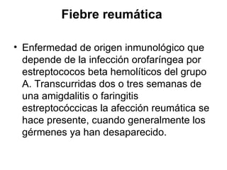 Fiebre reumática  Enfermedad de origen inmunológico que depende de la infección orofaríngea por estreptococos beta hemolíticos del grupo A. Transcurridas dos o tres semanas de una amigdalitis o faringitis estreptocóccicas la afección reumática se hace presente, cuando generalmente los gérmenes ya han desaparecido.  