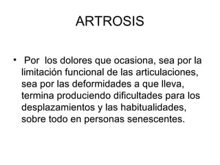 ARTROSIS Por  los dolores que ocasiona, sea por la limitación funcional de las articulaciones, sea por las deformidades a que lleva, termina produciendo dificultades para los desplazamientos y las habitualidades, sobre todo en personas senescentes.  