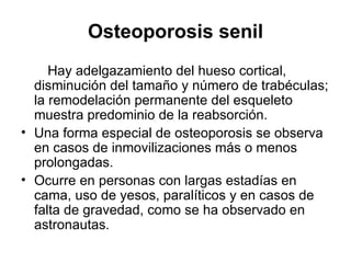 Osteoporosis senil Hay adelgazamiento del hueso cortical, disminución del tamaño y número de trabéculas; la remodelación permanente del esqueleto muestra predominio de la reabsorción. Una forma especial de osteoporosis se observa en casos de inmovilizaciones más o menos prolongadas.  Ocurre en personas con largas estadías en cama, uso de yesos, paralíticos y en casos de falta de gravedad, como se ha observado en astronautas.  