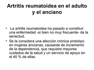 Artritis reumatoidea en el adulto y el anciano La artritis reumatoidea ha pasado a constituir una enfermedad -si bien no muy frecuente- de la senectud.  Se la considera una afección crónica prototipo en mujeres ancianas, causante de incremento de la dependencia, que requiere mayores cuidados de la salud y un servicio de apoyo en el 40 % de ellas.  