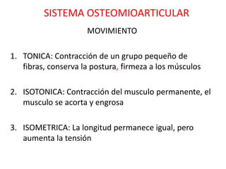 SISTEMA OSTEOMIOARTICULAR
                     MOVIMIENTO

1. TONICA: Contracción de un grupo pequeño de
   fibras, conserva la postura, firmeza a los músculos

2. ISOTONICA: Contracción del musculo permanente, el
   musculo se acorta y engrosa

3. ISOMETRICA: La longitud permanece igual, pero
   aumenta la tensión
 