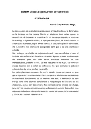 SISTEMA MUSCULO ESQUELETICO: OSTEOPOROSIS


                            INTRODUCCION


                                                  Lic Enf Gaby Mimbela Yzaga.


La osteoporosis es un síndrome caracterizado principalmente por la disminución
de la densidad de los huesos. Siendo un síndrome tiene varias causas: la
desnutrición, el climaterio, la inmovilización por tiempo prolongado, el síndrome
de cushing, la agenesia ovárica, el hipo gonadoropismo, la tirotoxicoidosis, la
acromegalia avanzada, la poli artritis crónica, el uso prolongado de corticoides,
etc. A nosotros nos interesa la osteoporosis senil que si es una enfermedad
definida.
Sien embargo para hablar de osteoporosis senil hay que referirse primero al
inicio de esta enfermedad durante el climaterio. Algunos autores sostienen que
son   diferentes   pero   para   otros   serían   entidades   diferentes   las   post
menospáusicas, presenil y senil. Es más frecuente en la mujer. Su comienzo
guarda relación con el déficit de estrógeno, los que estimulan la actividad
osteoblástica. La forma senil es irreversible.
Las patologías óseas requieren de mucho estudio ya que representa un gran
porcentaje de las consultas diarias. Para una correcta rehabilitación es necesario
un exhaustivo conocimiento de las mismas. Por esto, la realización de este
trabajo tiene como objetivos comprender la fisiopatología de cada una de las
afecciones, revisar con detenimiento las manifestaciones clínicas para luego,
junto con los estudios complementarios, establecer el correcto diagnóstico y un
adecuado tratamiento, siempre teniendo en cuenta las causas de la enfermedad
y brindar los cuidados de enfermería.
 