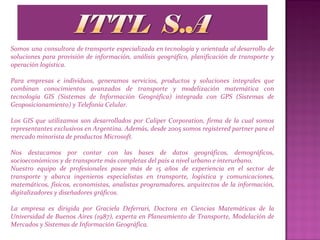 Somos una consultora de transporte especializada en tecnología y orientada al desarrollo de
soluciones para provisión de información, análisis geográfico, planificación de transporte y
operación logística.
Para empresas e individuos, generamos servicios, productos y soluciones integrales que
combinan conocimientos avanzados de transporte y modelización matemática con
tecnología GIS (Sistemas de Información Geográfica) integrada con GPS (Sistemas de
Geoposicionamiento) y Telefonía Celular.
Los GIS que utilizamos son desarrollados por Caliper Corporation, firma de la cual somos
representantes exclusivos en Argentina. Además, desde 2005 somos registered partner para el
mercado minorista de productos Microsoft.
Nos destacamos por contar con las bases de datos geográficos, demográficos,
socioeconómicos y de transporte más completas del país a nivel urbano e interurbano.
Nuestro equipo de profesionales posee más de 15 años de experiencia en el sector de
transporte y abarca ingenieros especialistas en transporte, logística y comunicaciones,
matemáticos, físicos, economistas, analistas programadores, arquitectos de la información,
digitalizadores y diseñadores gráficos.
La empresa es dirigida por Graciela Deferrari, Doctora en Ciencias Matemáticas de la
Universidad de Buenos Aires (1987), experta en Planeamiento de Transporte, Modelación de
Mercados y Sistemas de Información Geográfica.
 