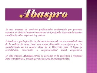 Es una empresa de servicios profesionales conformada por personas
expertas en abastecimiento corporativo con profunda vocación de aportar
cambios de valor, experiencia y acción.
Entendemos que la función de abastecimiento moderna, enmarcada dentro
de la cadena de valor tiene una nueva dimensión estratégica y se ha
transformado en un resorte clave de la Dirección para el logro de
rentabilidad, innovación y responsabilidad social empresaria.
En este entorno, Abaspro enfoca su accionar en la asistencia a empresas
para transformar y modernizar sus equipos de abastecimiento.
 