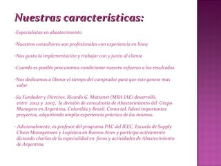 Nuestras características:Nuestras características:
-Especialistas en abastecimiento
-Nuestros consultores son profesionales con experiencia en línea
-Nos gusta la implementación y trabajar con y junto al cliente
-Cuando es posible procuramos condicionar nuestro esfuerzo a los resultados
-Nos dedicamos a liberar el tiempo del comprador para que éste genere mas
valor.
-Su Fundador y Director, Ricardo G. Mattenet (MBA IAE) desarrolló,
entre 2002 y 2007, la división de consultoría de Abastecimiento del Grupo
Managers en Argentina, Colombia y Brasil. Como tal, lideró importantes
proyectos, adquiriendo amplia experiencia práctica de los mismos.
- Adicionalmente, es profesor del programa PAC del IEEC, Escuela de Supply
Chain Management y Logística en Buenos Aires y participa activamente
dictando charlas de la especialidad en foros y actividades de Abastecimiento
de Argentina.
 