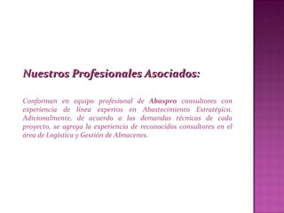 Nuestros Profesionales Asociados:Nuestros Profesionales Asociados:
Conforman en equipo profesional de Abaspro consultores con
experiencia de línea expertos en Abastecimiento Estratégico.
Adicionalmente, de acuerdo a las demandas técnicas de cada
proyecto, se agrega la experiencia de reconocidos consultores en el
área de Logística y Gestión de Almacenes.
 