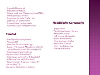 - Seguridad Industrial
- Manufactura Esbelta
- Failure Mode and Effects Analysis (FMEA)
- Ampliaciones de plantas
- Programación de la Producción
- Teoría de las restricciones
- Productividad y reingeniería
- Automatización de la fabricación
CalidadCalidad
- Total Quality Management
- Normas ISO
- American Institute of Baking
- Buenas Prácticas de Manufactura (GMP)
- Control Estadístico de Procesos (SCP )
- Sistemas computarizados de
administración de la calidad
- Sistemas de autocontrol de la calidad
- Tablero de control de la calidad
- Determinación de puntos críticos de
control (HACCP)
-Six Sigma (Seis sigma o 6 sigma)
Habilidades GerencialesHabilidades Gerenciales
- Negociación
- Administración del tiempo
- Trabajo en equipo
- Liderazgo y Motivación
- Toma de decisiones
- Presentaciones Orales
- Reuniones eficaces
- Dirección Estratégica
- El Factor Humano
 