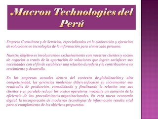 Empresa Consultora y de Servicios, especializados en la elaboración y ejecución
de soluciones en tecnologías de la información para el mercado peruano.
Nuestro objetivo es involucrarnos exclusivamente con nuestros clientes y socios
de negocios a través de la aportación de soluciones que logren satisfacer sus
necesidades con el fin de establecer una relación duradera y la contribución a su
crecimiento y desarrollo.
En las empresas actuales dentro del contexto de globalización y alta
competitividad, las gerencias modernas deben enfocarse en incrementar sus
resultados de producción, consolidando y finalizando la relación con sus
clientes y en paralelo reducir los costos operativos mediante un aumento de la
eficiencia de los procedimientos organizacionales. En esta nueva economía
digital, la incorporación de modernas tecnologías de información resulta vital
para el cumplimiento de los objetivos propuestos.
 