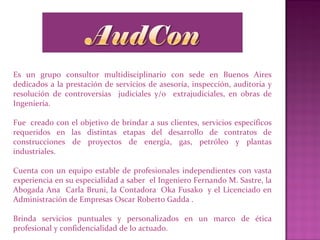 Es un grupo consultor multidisciplinario con sede en Buenos Aires
dedicados a la prestación de servicios de asesoría, inspección, auditoria y
resolución de controversias judiciales y/o extrajudiciales, en obras de
Ingeniería.
Fue creado con el objetivo de brindar a sus clientes, servicios específicos
requeridos en las distintas etapas del desarrollo de contratos de
construcciones de proyectos de energía, gas, petróleo y plantas
industriales.
Cuenta con un equipo estable de profesionales independientes con vasta
experiencia en su especialidad a saber el Ingeniero Fernando M. Sastre, la
Abogada Ana Carla Bruni, la Contadora Oka Fusako y el Licenciado en
Administración de Empresas Oscar Roberto Gadda .
Brinda servicios puntuales y personalizados en un marco de ética
profesional y confidencialidad de lo actuado.
 