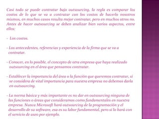 Casi todo se puede contratar bajo outsourcing, la regla es comparar los
costos de lo que se va a contratar con los costos de hacerlo nosotros
mismos, en muchos casos resulta mejor contratar, pero en muchos otros no.
Antes de hacer outsourcing se deben analizar bien varios aspectos, entre
ellos:
- Los costos.
- Los antecedentes, referencias y experiencia de la firma que se va a
contratar.
- Conocer, en lo posible, el concepto de otra empresa que haya realizado
outsourcing en el área que pensamos contratar.
- Establecer la importancia del área o la función que queremos contratar, si
se considera de vital importancia para nuestra empresa no debemos darla
en outsourcing.
- La norma básica y más importante es no dar en outsourcing ninguna de
las funciones o áreas que consideramos como fundamentales en nuestra
empresa. Nunca Microsoft hará outsourcing de la programación y el
desarrollo de su software, esa es su labor fundamental, pero si lo hará con
el servicio de aseo por ejemplo.
 