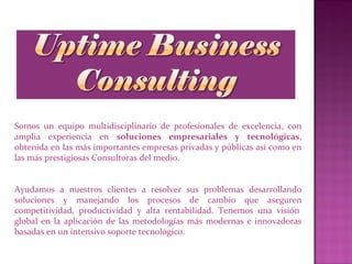 Somos un equipo multidisciplinario de profesionales de excelencia, con
amplia experiencia en soluciones empresariales y tecnológicas,
obtenida en las más importantes empresas privadas y públicas así como en
las más prestigiosas Consultoras del medio.
Ayudamos a nuestros clientes a resolver sus problemas desarrollando
soluciones y manejando los procesos de cambio que aseguren
competitividad, productividad y alta rentabilidad. Tenemos una visión
global en la aplicación de las metodologías más modernas e innovadoras
basadas en un intensivo soporte tecnológico.
 
