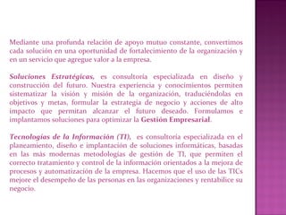 Mediante una profunda relación de apoyo mutuo constante, convertimos
cada solución en una oportunidad de fortalecimiento de la organización y
en un servicio que agregue valor a la empresa.
Soluciones Estratégicas, es consultoría especializada en diseño y
construcción del futuro. Nuestra experiencia y conocimientos permiten
sistematizar la visión y misión de la organización, traduciéndolas en
objetivos y metas, formular la estrategia de negocio y acciones de alto
impacto que permitan alcanzar el futuro deseado. Formulamos e
implantamos soluciones para optimizar la Gestión Empresarial.
Tecnologías de la Información (TI), es consultoría especializada en el
planeamiento, diseño e implantación de soluciones informáticas, basadas
en las más modernas metodologías de gestión de TI, que permiten el
correcto tratamiento y control de la información orientados a la mejora de
procesos y automatización de la empresa. Hacemos que el uso de las TICs
mejore el desempeño de las personas en las organizaciones y rentabilice su
negocio.
 