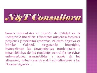Somos especialistas en Gestión de Calidad en la
Industria Alimenticia. Ofrecemos asistencia técnica a
pequeñas y medianas empresas. Nuestro objetivo es
brindar Calidad, asegurando inocuidad,
manteniendo las características nutricionales y
organolépticas de los productos con el fin de evitar
enfermedades transmisibles a través de los
alimentos, reducir costos y dar cumplimiento a las
Normas vigentes.
 