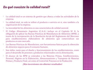 En qué consiste la calidad total?En qué consiste la calidad total?
 La calidad total es un sistema de gestión que abarca a todas las actividades de la
empresa.
 La calidad total, no solo se refiere al producto o servicio en sí, sino también a la
organización de la empresa.
 La inocuidad de los alimentos es una característica de calidad esencial.
 El Código Alimentario Argentino (C.A.A.) incluye en el Capítulo Nº II, la
obligación de aplicar las Buenas Prácticas de Manufactura de Alimentos (BPM), a
través de la incorporación de la Resolución 80/96 del Reglamento del Mercosur
para establecimientos elaboradores de alimentos que comercializan sus
productos en este mercado.
 Las Buenas Prácticas de Manufactura, son herramientas básicas para la obtención
de alimentos seguros para el consumo humano.
 Son útiles, tanto para el diseño y funcionamiento de los establecimientos, como
para el desarrollo de procesos y productos relacionados con la alimentación.
 El alcance de las BPM se extienden a las Materias Primas, Establecimientos,
Personal, Higiene en la Elaboración, Almacenamiento y Transporte de Materias
Primas y Producto Final, así como al Control de Procesos en la Producción
¡Más inversiones sin obtener resultados!
 