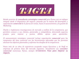 Brindo servicios de consultoría estratégica comercial para Pymes con un enfoque
integral: desde el diagnóstico del negocio, pasando por la mejora del desempeño y
capacitación comercial de la fuerza de ventas, hasta el asesoramiento y la gestión de
Marketing.
Diseño e implemento investigaciones de mercado y análisis de la competencia, que
permiten conocer a sus clientes, potenciales y competidores, detectando aspectos
propios para mejorar y puntos débiles ajenos para aprovechar.
El asesoramiento estratégico comercial incluye capacitación comercial para los
integrantes del área comercial con las herramientas adecuadas que les permitan
alcanzar los objetivos planteados y enfrentar los desafíos de la competencia.
Poseo más de 20 años de experiencia ocupando cargos Ejecutivos y de Staff en
empresas de primera línea del mercado argentino. Actualmente soy consultor
comercial numerosas Pymes, siempre brindándoles Foco para mejorar su
negocio.
 