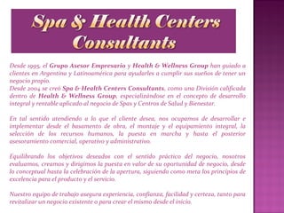 Desde 1995, el Grupo Asesor Empresario y Health & Wellness Group han guiado a
clientes en Argentina y Latinoamérica para ayudarles a cumplir sus sueños de tener un
negocio propio.
Desde 2004 se creó Spa & Health Centers Consultants, como una División calificada
dentro de Health & Wellness Group, especializándose en el concepto de desarrollo
integral y rentable aplicado al negocio de Spas y Centros de Salud y Bienestar.
En tal sentido atendiendo a lo que el cliente desea, nos ocupamos de desarrollar e
implementar desde el basamento de obra, el montaje y el equipamiento integral, la
selección de los recursos humanos, la puesta en marcha y hasta el posterior
asesoramiento comercial, operativo y administrativo.
Equilibrando los objetivos deseados con el sentido práctico del negocio, nosotros
evaluamos, creamos y dirigimos la puesta en valor de su oportunidad de negocio, desde
lo conceptual hasta la celebración de la apertura, siguiendo como meta los principios de
excelencia para el producto y el servicio.
Nuestro equipo de trabajo asegura experiencia, confianza, facilidad y certeza, tanto para
revitalizar un negocio existente o para crear el mismo desde el inicio.
 