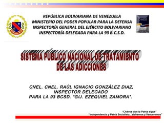 REPÚBLICA BOLIVARIANA DE VENEZUELAREPÚBLICA BOLIVARIANA DE VENEZUELA
MINISTERIO DEL PODER POPULAR PARA LA DEFENSAMINISTERIO DEL PODER POPULAR PARA LA DEFENSA
INSPECTORÍA GENERAL DEL EJÉRCITO BOLIVARIANOINSPECTORÍA GENERAL DEL EJÉRCITO BOLIVARIANO
INSPECTORÍA DELEGADA PARA LA 93 B.C.S.D.INSPECTORÍA DELEGADA PARA LA 93 B.C.S.D.
CNEL. CNEL. RAÚL IGNACIO GONZÁLEZ DIAZ,CNEL. CNEL. RAÚL IGNACIO GONZÁLEZ DIAZ,
INSPECTOR DELEGADOINSPECTOR DELEGADO
PARA LA 93 BCSD. “G/J. EZEQUIEL ZAMORA”.PARA LA 93 BCSD. “G/J. EZEQUIEL ZAMORA”.
“Chávez vive la Patria sigue”
“Independencia y Patria Socialista...Viviremos y Venceremos”
 