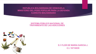 REPUBLICA BOLIVARIANA DE VENEZUELA
MINISTERIO DEL PODE POPULAR PARA LA DEFENSA
EJERCITO BOLIVARIANO
SISTEMA PÚBLICO NACIONAL DE
TRATAMIENTO DE LAS ADICCIONES
S.1 FLOR DE MARIA GARCIA J.
C.I. 18716939
 