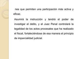 nes que permiten una participación más activa y
eficaz.

Asumirá la instrucción y tendrá el poder de
investigar el delito, y el Juez Penal controlará la
legalidad de los actos procesales que ha realizado
el fiscal, fortaleciéndose de esa manera el principio
de imparcialidad judicial.
 