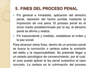 5. FINES DEL PROCESO PENAL
   Fin general e inmediato, aplicación del derecho
    penal, represión del hecho punible mediante la
    imposición de una pena. El proceso penal es el
    único medio predeterminado por la ley, el derecho
    penal se afirma y realiza.
   Fin trascendente y mediato, restablecer el orden y
    la paz social.
Para alcanzar estos fines, dentro de un proceso penal
se busca la convicción o certeza sobre la comisión
del delito y la responsabilidad. Se pretende llegar a
un estado psicológico de convencimiento, por el cual,
el Juez pueda aplicar la ley penal sustantiva al caso
concreto. La certeza es la culminación del proceso
 