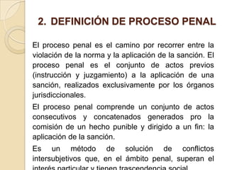 2. DEFINICIÓN DE PROCESO PENAL

El proceso penal es el camino por recorrer entre la
violación de la norma y la aplicación de la sanción. El
proceso penal es el conjunto de actos previos
(instrucción y juzgamiento) a la aplicación de una
sanción, realizados exclusivamente por los órganos
jurisdiccionales.
El proceso penal comprende un conjunto de actos
consecutivos y concatenados generados pro la
comisión de un hecho punible y dirigido a un fin: la
aplicación de la sanción.
Es un método de solución de conflictos
intersubjetivos que, en el ámbito penal, superan el
 