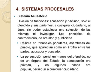 4. SISTEMAS PROCESALES
   Sistema Acusatorio
    División de funciones: acusación y decisión, sólo el
    ofendido y sus parientes, a cualquier ciudadano, al
    Juez, sin poder establecer una selección de las
    mismas ni investigar. Los principios de
    contradictorio, de oralidad y publicidad.
     Residía en tribunales populares, asambleas del
      pueblo, que aparecían como un árbitro entre las
      partes, acusador y acusado.
     La persecución penal en manos del ofendido, no
      de un órgano del Estado, la persecución era
      privada,    y    en     algunos     casos  era
      popular, perseguir a cualquier ciudadano.
 