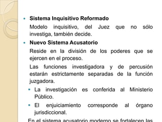    Sistema Inquisitivo Reformado
    Modelo inquisitivo, del      Juez   que        no   sólo
    investiga, también decide.
   Nuevo Sistema Acusatorio
    Reside en la división de los poderes que se
    ejercen en el proceso.
    Las funciones investigadora y de percusión
    estarán estrictamente separadas de la función
    juzgadora.
     La investigación es conferida al Ministerio
      Público.
     El enjuiciamiento     corresponde       al    órgano
      jurisdiccional.
 