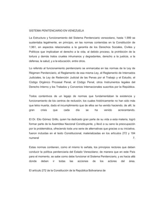 SISTEMA PENITENCIARIO EN VENEZUELA
La Estructura y funcionamiento del Sistema Penitenciario venezolano, hasta 1.999 se
sustentaba legalmente, en principio, en las normas contenidas en la Constitución de
1,961, en aspectos relacionados a la garantía de los Derechos Sociales, Civiles y
Políticos que implicaban el derecho a la vida, al debido proceso, la prohibición de la
tortura y demás tratos crueles inhumanos y degradantes, derecho a la justicia, a la
defensa, la salud, y a la educación, entre otros.
Lo referido al funcionamiento penitenciario se enmarcaba en las normas de la Ley de
Régimen Penitenciario, el Reglamento de esa misma Ley, el Reglamento de Internados
Judiciales, la Ley de Redención Judicial de las Penas por el Trabajo y el Estudio, el
Código Orgánico Procesal Penal, el Código Penal, otros Instrumentos legales del
Derecho Interno y los Tratados y Convenios Internacionales suscritos por la República.
Todos contentivos de un legajo de normas que fundamentaban la existencia y
funcionamiento de los centros de reclusión, los cuales históricamente no han sido más
que letra muerta, dado el incumplimiento que de ellos se ha venido haciendo, de allí, la
gran crisis que cada día se ha venido acrecentando.
El Dr. Elio Gómez Grillo, quien ha dedicado gran parte de su vida a esta materia, logró
formar parte de la Asamblea Nacional Constituyente, y llevó a su seno la preocupación
por la problemática, ofreciendo toda una serie de alternativas que gracias a su iniciativa,
fueron incluidas en el texto Constitucional, materializadas en los artículos 272 y 184
numeral 7.
Estas normas contienen, como el mismo lo señala, los principios rectores que deben
conducir la política penitenciaria del Estado Venezolano; de manera que en este País
para el momento, se sabe como debe funcionar el Sistema Penitenciario, y es hacia allá
donde deben ir todas las acciones de los actores del área.
El artículo 272 de la Constitución de la República Bolivariana de
 