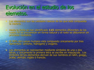 Evolución en el estudio de los elemetos. Los elementos son las unidades básicas de las que está compuesta la materia . Hasta la fecha se han identificado  115  elementos diferentes de los cuales 83 se encuentran en forma natural y el resto se obtuvieron en procesos nucleares. El 90% del cuerpo humano esta compuesto únicamente por tres elementos: carbono, hidrógeno y oxígeno. Los elementos se representan mediante símbolos de una o dos letras, y únicamente la primera letra se escribe en mayúscula.  Los símbolos de los elementos derivan de sus nombres en latín, griego, árabe, alemán, inglés ó francés.   