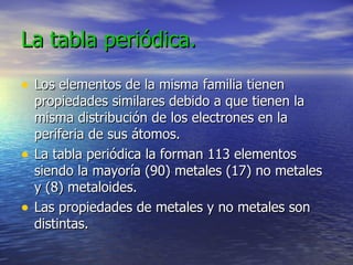 La tabla periódica. Los elementos de la misma familia tienen propiedades similares debido a que tienen la misma distribución de los electrones en la periferia de sus átomos. La tabla periódica la forman 113 elementos siendo la mayoría (90) metales (17) no metales y (8) metaloides.  Las propiedades de metales y no metales son distintas.   