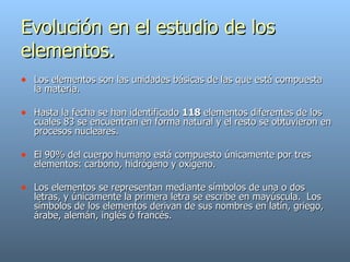Evolución en el estudio de los elementos. Los elementos son las unidades básicas de las que está compuesta la materia. Hasta la fecha se han identificado  118  elementos diferentes de los cuales 83 se encuentran en forma natural y el resto se obtuvieron en procesos nucleares. El 90% del cuerpo humano está compuesto únicamente por tres elementos: carbono, hidrógeno y oxígeno. Los elementos se representan mediante símbolos de una o dos letras, y únicamente la primera letra se escribe en mayúscula.  Los símbolos de los elementos derivan de sus nombres en latín, griego, árabe, alemán, inglés ó francés.   