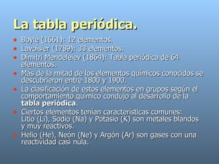 La tabla periódica. Boyle (1661): 12 elementos.  Lavoisier (1789): 33 elementos. Dimitri   Mendeleiev   (1864): Tabla periódica de 64 elementos.  Más de la mitad de los elementos químicos conocidos se descubrieron entre 1800 y 1900. La clasificación de estos elementos en grupos según el comportamiento químico condujo al desarrollo de la  tabla periódica .  Ciertos elementos tenían características comunes:  Litio (Li), Sodio (Na) y Potasio (K) son metales blandos y muy reactivos.  Helio (He), Neón (Ne) y Argón (Ar) son gases con una reactividad casi nula. 