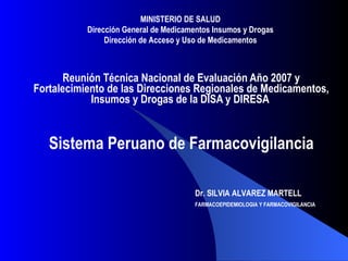 Reunión Técnica Nacional de Evaluación Año 2007 y Fortalecimiento de las Direcciones Regionales de Medicamentos, Insumos y Drogas de la DISA y DIRESA  Sistema Peruano de Farmacovigilancia Dr. SILVIA ALVAREZ MARTELL FARMACOEPIDEMIOLOGIA Y FARMACOVIGILANCIA   MINISTERIO DE SALUD Dirección General de Medicamentos Insumos y Drogas Dirección de Acceso y Uso de Medicamentos 