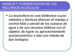 MANEJO Y CONSERVACIÓN DE LOS
RECURSOS ACUÍCOLAS

    La acuicultura es una biotécnica cuyos
     métodos y técnicas abarcan el manejo y
     control total o parcial de los cuerpos de
     agua y de sus recursos bióticos con el
     objetivo de lograr su aprovechamiento
     socioeconómico o bien por interés de
     tipo biológico.
 