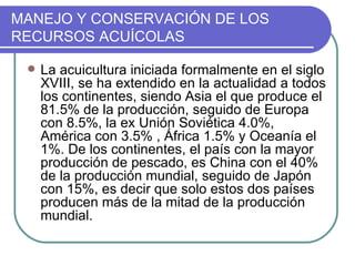 MANEJO Y CONSERVACIÓN DE LOS
RECURSOS ACUÍCOLAS

    La acuicultura iniciada formalmente en el siglo
     XVIII, se ha extendido en la actualidad a todos
     los continentes, siendo Asia el que produce el
     81.5% de la producción, seguido de Europa
     con 8.5%, la ex Unión Soviética 4.0%,
     América con 3.5% , África 1.5% y Oceanía el
     1%. De los continentes, el país con la mayor
     producción de pescado, es China con el 40%
     de la producción mundial, seguido de Japón
     con 15%, es decir que solo estos dos países
     producen más de la mitad de la producción
     mundial.
 