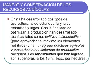 MANEJO Y CONSERVACIÓN DE LOS
RECURSOS ACUÍCOLAS

    China ha desarrollado dos tipos de
     acuicultura: la de estanquería y la de
     embalses y lagos. Con la finalidad de
     optimizar la producción han desarrollado
     técnicas tales como: cultivo multiespecífico
     (para aprovechar al máximo los elementos
     nutritivos) y han integrado prácticas agrícolas
     y pecuarias a sus sistemas de producción
     pesquera. Los rendimientos que han logrado
     son superiores a los 13 mil kgs., por hectárea.
 