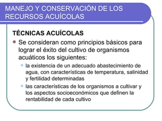 MANEJO Y CONSERVACIÓN DE LOS
RECURSOS ACUÍCOLAS

 TÉCNICAS ACUÍCOLAS
  Se consideran como principios básicos para
   lograr el éxito del cultivo de organismos
   acuáticos los siguientes:
      la existencia de un adecuado abastecimiento de
       agua, con características de temperatura, salinidad
       y fertilidad determinadas
      las características de los organismos a cultivar y
       los aspectos socioeconómicos que definen la
       rentabilidad de cada cultivo
 