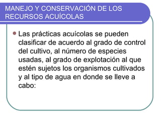 MANEJO Y CONSERVACIÓN DE LOS
RECURSOS ACUÍCOLAS

    Las prácticas acuícolas se pueden
     clasificar de acuerdo al grado de control
     del cultivo, al número de especies
     usadas, al grado de explotación al que
     estén sujetos los organismos cultivados
     y al tipo de agua en donde se lleve a
     cabo:
 