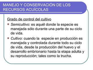 MANEJO Y CONSERVACIÓN DE LOS
RECURSOS ACUÍCOLAS

 Grado de control del cultivo
  Semicultivo: es aquél donde la especie es
   manejada sólo durante una parte de su ciclo
   de vida.
  Cultivo: cuando la especie en producción es
   manejada y controlada durante todo su ciclo
   de vida, desde la producción del huevo y el
   desarrollo embrionario hasta la etapa adulta y
   su reproducción; tales como la trucha.
 