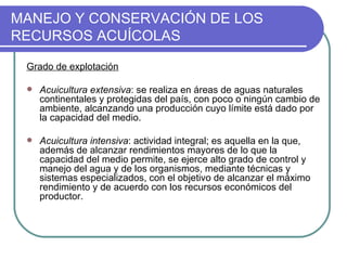 MANEJO Y CONSERVACIÓN DE LOS
RECURSOS ACUÍCOLAS

 Grado de explotación

    Acuicultura extensiva: se realiza en áreas de aguas naturales
     continentales y protegidas del país, con poco o ningún cambio de
     ambiente, alcanzando una producción cuyo límite está dado por
     la capacidad del medio.

    Acuicultura intensiva: actividad integral; es aquella en la que,
     además de alcanzar rendimientos mayores de lo que la
     capacidad del medio permite, se ejerce alto grado de control y
     manejo del agua y de los organismos, mediante técnicas y
     sistemas especializados, con el objetivo de alcanzar el máximo
     rendimiento y de acuerdo con los recursos económicos del
     productor.
 