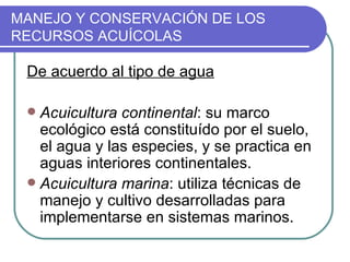 MANEJO Y CONSERVACIÓN DE LOS
RECURSOS ACUÍCOLAS

 De acuerdo al tipo de agua

  Acuicultura continental: su marco
   ecológico está constituído por el suelo,
   el agua y las especies, y se practica en
   aguas interiores continentales.
  Acuicultura marina: utiliza técnicas de
   manejo y cultivo desarrolladas para
   implementarse en sistemas marinos.
 
