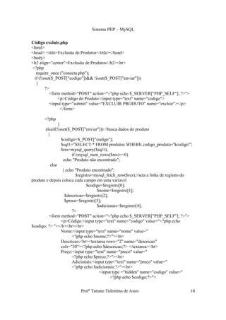 Sistema PHP – MySQL

Código excluir.php
<html>
<head> <title>Exclusão de Produtos</title></head>
<body>
<h2 align="center">Exclusão de Produtos</h2><hr>
<?php
  require_once ("conecta.php");
 if (!isset($_POST["codigo"])&& !isset($_POST["enviar"]))
  {
        ?>
           <form method="POST" action="<?php echo $_SERVER["PHP_SELF"]; ?>">
               <p>Código do Produto:<input type="text" name="codigo">
           <input type="submit" value="EXCLUIR PRODUTO" name="excluir"></p>
                </form>

       <?php
                }
       elseif(!isset($_POST["enviar"])) //busca dados do produto
         {
                  $codigo=$_POST["codigo"];
                  $sql1="SELECT * FROM produtos WHERE codigo_produto='$codigo'";
                  $res=mysql_query($sql1);
                         if (mysql_num_rows($res)==0)
                    echo "Produto não encontrado";
           else
                   { echo "Produto encontrado";
                            $registro=mysql_fetch_row($res);//seta a linha de registro do
produto e depois coloca cada campo em uma variavel
                                  $codigo=$registro[0];
                                       $nome=$registro[1];
                     $descricao=$registro[2];
                     $preco=$registro[3];
                                       $adicionais=$registro[4];
                         ?>
          <form method="POST" action="<?php echo $_SERVER["PHP_SELF"]; ?>">
                  <p>Código:<input type="text" name="codigo" value="<?php echo
$codigo; ?> "></b><br><br>
                  Nome:<input type="text" name="nome" value="
                         <?php echo $nome;?>"><br>
                  Descricao:<br><textarea rows="2" name="descricao"
                  cols="30"><?php echo $descricao;?> </textarea><br>
                  Preço:<input type="text" name="preco" value="
                         <?php echo $preco;?>"><br>
                         Adicionais:<input type="text" name="preco" value="
                         <?php echo $adicionais;?>"><br>
                                        <input type ="hidden" name="codigo" value="
                                              <?php echo $codigo;?>">


                           Profª Tatiane Tolentino de Assis                            10
 