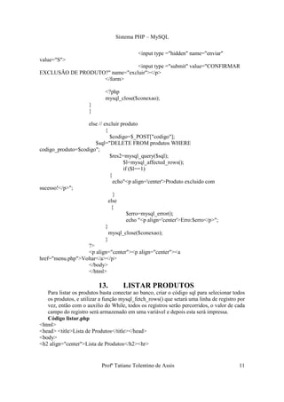 Sistema PHP – MySQL

                                            <input type ="hidden" name="enviar"
value="S">
                                <input type ="submit" value="CONFIRMAR
EXCLUSÃO DE PRODUTO?" name="excluir"></p>
                   </form>

                             <?php
                             mysql_close($conexao);
                      }
                      }

                   else // excluir produto
                            {
                               $codigo=$_POST["codigo"];
                      $sql="DELETE FROM produtos WHERE
codigo_produto=$codigo";
                               $res2=mysql_query($sql);
                                     $l=mysql_affected_rows();
                                     if ($l==1)
                               {
                                 echo"<p align='center'>Produto excluido com
sucesso!</p>";
                                 }
                              else
                                {
                                       $erro=mysql_error();
                                       echo "<p align='center'>Erro:$erro</p>";
                            }
                              mysql_close($conexao);
                            }
                   ?>
                   <p align="center"><p align="center"><a
href="menu.php">Voltar</a></p>
                   </body>
                   </html>

                          13.        LISTAR PRODUTOS
   Para listar os produtos basta conectar ao banco, criar o código sql para selecionar todos
   os produtos, e utilizar a função mysql_fetch_rows() que setará uma linha de registro por
   vez, então com o auxilio do While, todos os registros serão percorridos, o valor de cada
   campo do registro será armazenado em uma variável e depois esta será impressa.
   Código listar.php
<html>
<head> <title>Lista de Produtos</title></head>
<body>
<h2 align="center">Lista de Produtos</h2><hr>


                           Profª Tatiane Tolentino de Assis                              11
 