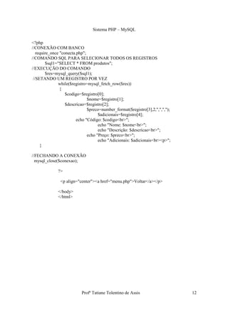 Sistema PHP – MySQL

<?php
//CONEXÃO COM BANCO
   require_once "conecta.php";
//COMANDO SQL PARA SELECIONAR TODOS OS REGISTROS
        $sql1="SELECT * FROM produtos";
//EXECUÇÃO DO COMANDO
        $res=mysql_query($sql1);
 //SETANDO UM REGISTRO POR VEZ
               while($registro=mysql_fetch_row($res))
                {
                   $codigo=$registro[0];
                               $nome=$registro[1];
                   $descricao=$registro[2];
                               $preco=number_format($registro[3],2,",",",");
                                     $adicionais=$registro[4];
                         echo "Código: $codigo<br>";
                                     echo "Nome: $nome<br>";
                                     echo "Descrição: $descricao<br>";
                               echo "Preço: $preco<br>";
                                     echo "Adicionais: $adicionais<br><p>";
     }

//FECHANDO A CONEXÃO
  mysql_close($conexao);

              ?>

               <p align="center"><a href="menu.php">Voltar</a></p>

              </body>
              </html>




                           Profª Tatiane Tolentino de Assis                    12
 