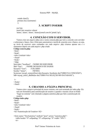 Sistema PHP – MySQL

     estado char(2),
     primary key (username)
     );
                                  3. SCRIPT INSERIR
   use loja
   insert into usuarios values(
   'aluno', 'aluno', 'aluno', 'aluno@email.com.br','pinda','sp');

                      4. CONEXÃO COM O SERVIDOR.
    Vamos criar um arquivo php com o nome conecta.php que terá a conexão com servidor
e selecionar o banco. Isto é feito para automatizar a tarefa de conexão com o banco, ou seja,
ao invés de escrever estes comandos em cada arquivo .php criamos apenas um e o
chamamos depois em cada arquivo .php criado
Código conecta.php:
<html>
<head>
<title>Untitled</title>
</head>
<body>
<?php
$servidor="localhost"; //NOME DO SERVIDOR
$bd="loja";     //NOME DO BANCO DE DADOS
$usuario="root";       //USUÁRIO
$senha="aluno";           //SENHA
$conexao=mysql_connect($servidor,$usuario, $senha)or die("ERRO NA CONEXÃO");
$db=mysql_select_db($bd)or die("ERRO NA SELEÇÃO DO DATABASE");

?>
</body>
</html>
                    5. CRIANDO A PÁGINA PRINCIPAL
    Vamos criar o arquivo principal do nosso sistema, este será nomeado de index.php. Ele
    terá um formulário para autenticação do usuário e quando o mesmo clicar no botão
    “logar no sistema” será chamado a página autentica.php que fará a autenticação do
    usuário
Código índex.php:
<html>
<head>
<title>Untitled</title>
</head>
<body>
<h2>Autenticação de Usuários</h2>

<form name="frmAutentica" method="post" action="autentica.php">
  <table border="0" cellpading="0" cellspacing="0" width="50%">
  <tr>


                             Profª Tatiane Tolentino de Assis                              2
 