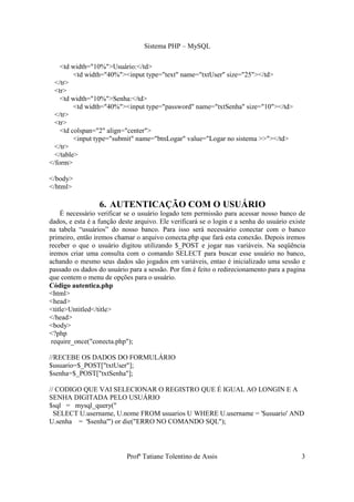 Sistema PHP – MySQL

    <td width="10%">Usuário:</td>
         <td width="40%"><input type="text" name="txtUser" size="25"></td>
  </tr>
  <tr>
    <td width="10%">Senha:</td>
         <td width="40%"><input type="password" name="txtSenha" size="10"></td>
  </tr>
  <tr>
    <td colspan="2" align="center">
         <input type="submit" name="btnLogar" value="Logar no sistema >>"></td>
  </tr>
  </table>
</form>

</body>
</html>

                  6. AUTENTICAÇÃO COM O USUÁRIO
    É necessário verificar se o usuário logado tem permissão para acessar nosso banco de
dados, e esta é a função deste arquivo. Ele verificará se o login e a senha do usuário existe
na tabela “usuários” do nosso banco. Para isso será necessário conectar com o banco
primeiro, então iremos chamar o arquivo conecta.php que fará esta conexão. Depois iremos
receber o que o usuário digitou utilizando $_POST e jogar nas variáveis. Na seqüência
iremos criar uma consulta com o comando SELECT para buscar esse usuário no banco,
achando o mesmo seus dados são jogados em variáveis, entao é inicializado uma sessão e
passado os dados do usuário para a sessão. Por fim é feito o redirecionamento para a pagina
que contem o menu de opções para o usuário.
Código autentica.php
<html>
<head>
<title>Untitled</title>
</head>
<body>
<?php
 require_once("conecta.php");

//RECEBE OS DADOS DO FORMULÁRIO
$usuario=$_POST["txtUser"];
$senha=$_POST["txtSenha"];

// CODIGO QUE VAI SELECIONAR O REGISTRO QUE É IGUAL AO LONGIN E A
SENHA DIGITADA PELO USUÁRIO
$sql = mysql_query("
  SELECT U.username, U.nome FROM usuarios U WHERE U.username = '$usuario' AND
U.senha = '$senha'") or die("ERRO NO COMANDO SQL");




                            Profª Tatiane Tolentino de Assis                               3
 